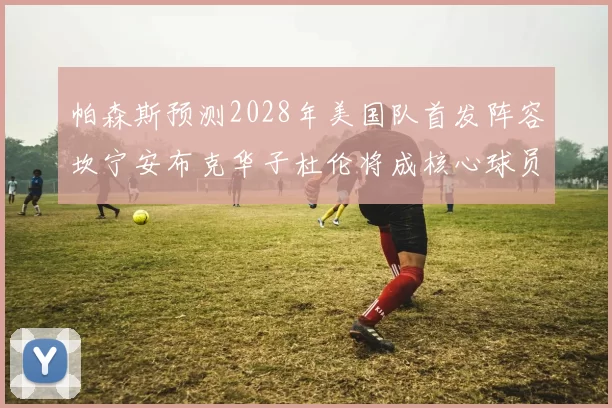 帕森斯预测2028年美国队首发阵容坎宁安布克华子杜伦将成核心球员