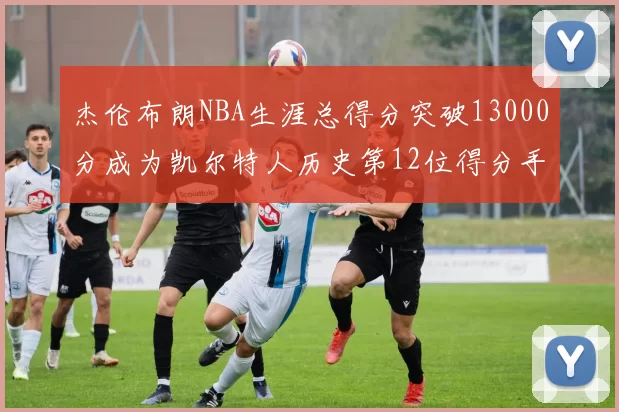 杰伦布朗NBA生涯总得分突破13000分成为凯尔特人历史第12位得分手