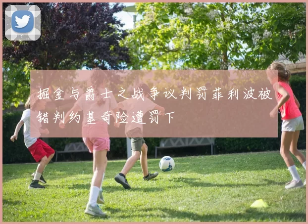 掘金与爵士之战争议判罚菲利波被错判约基奇险遭罚下