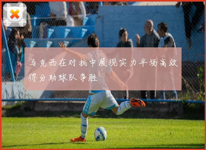 马克西在对抗中展现实力半场高效得分助球队争胜