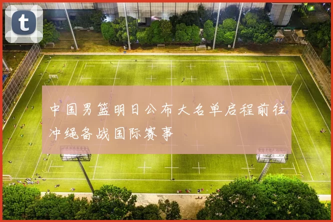 中国男篮明日公布大名单启程前往冲绳备战国际赛事