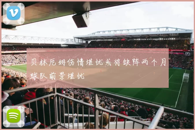 贝林厄姆伤情堪忧或将缺阵两个月球队前景堪忧