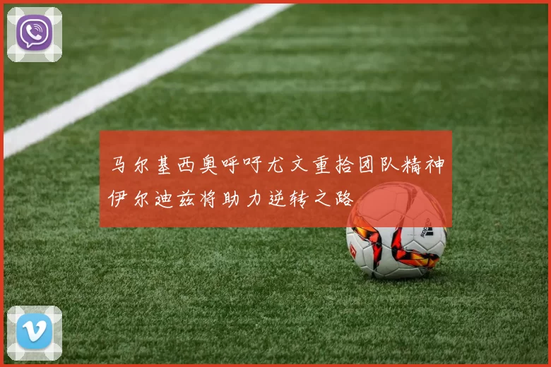马尔基西奥呼吁尤文重拾团队精神伊尔迪兹将助力逆转之路