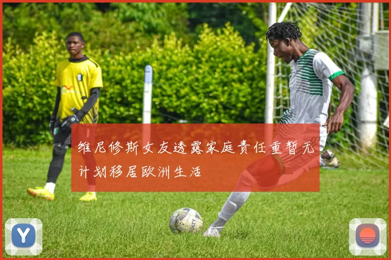维尼修斯女友透露家庭责任重暂无计划移居欧洲生活