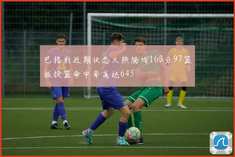 巴格利近期状态火热场均163分97篮板投篮命中率高达645