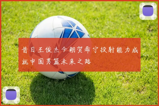 昔日王俊杰今朝贺希宁投射能力成就中国男篮未来之路