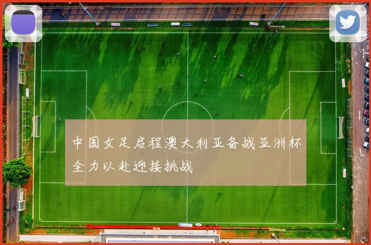 中国女足启程澳大利亚备战亚洲杯全力以赴迎接挑战