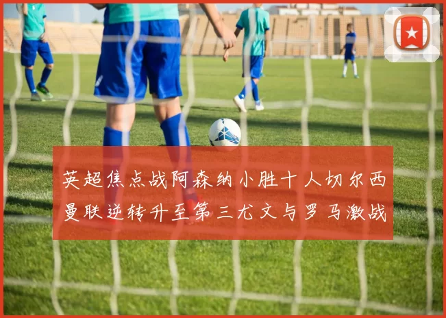 英超焦点战阿森纳小胜十人切尔西曼联逆转升至第三尤文与罗马激战平局