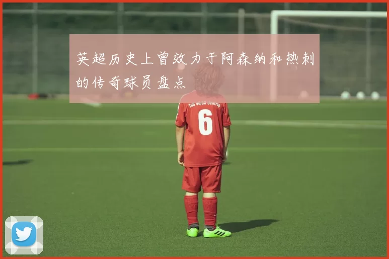 英超历史上曾效力于阿森纳和热刺的传奇球员盘点