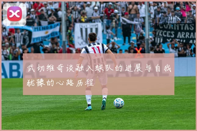 武切维奇谈融入球队的进展与自我犹豫的心路历程