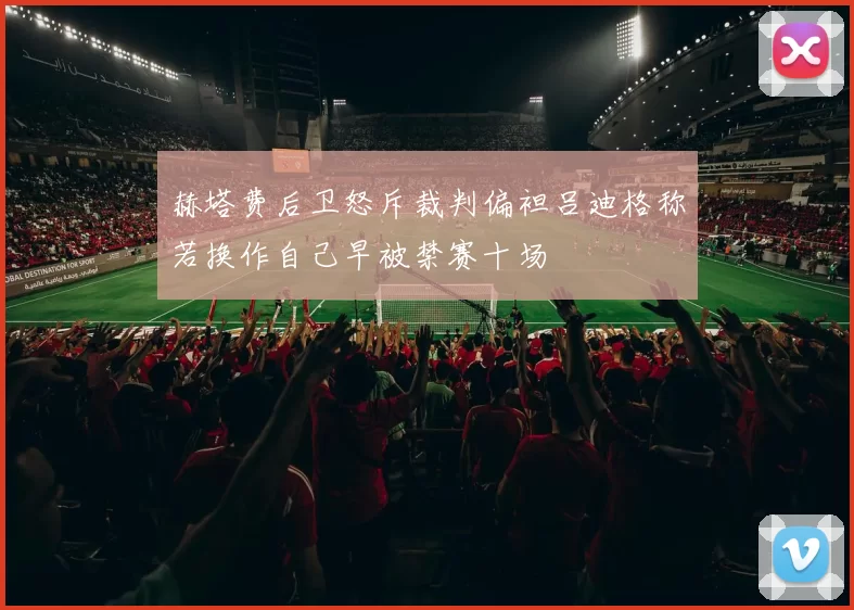 赫塔费后卫怒斥裁判偏袒吕迪格称若换作自己早被禁赛十场