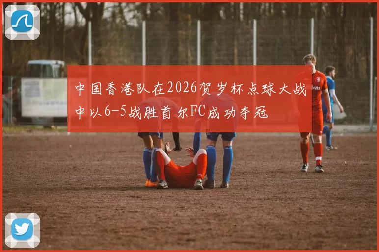 中国香港队在2026贺岁杯点球大战中以6-5战胜首尔FC成功夺冠