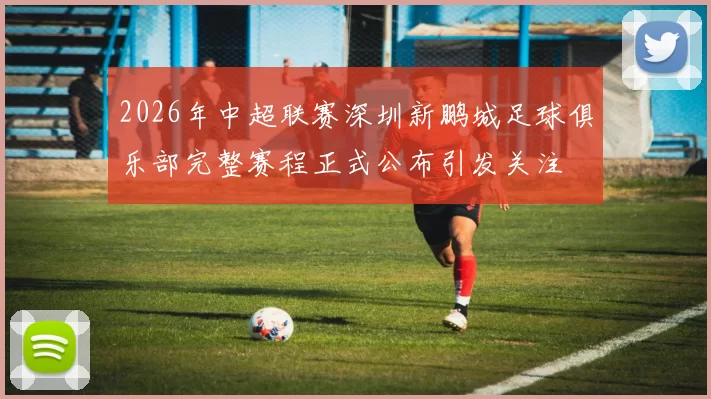 2026年中超联赛深圳新鹏城足球俱乐部完整赛程正式公布引发关注