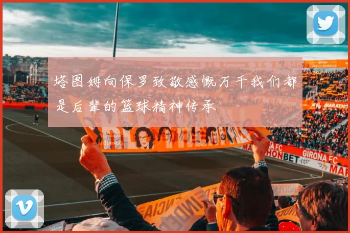 塔图姆向保罗致敬感慨万千我们都是后辈的篮球精神传承