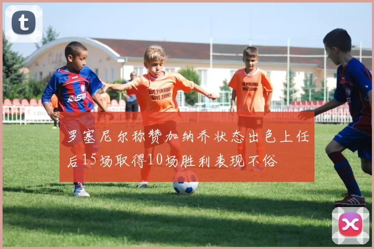罗塞尼尔称赞加纳乔状态出色上任后15场取得10场胜利表现不俗