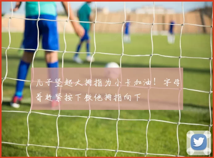 儿子竖起大拇指为小卡加油！字母哥赶紧按下教他拇指向下