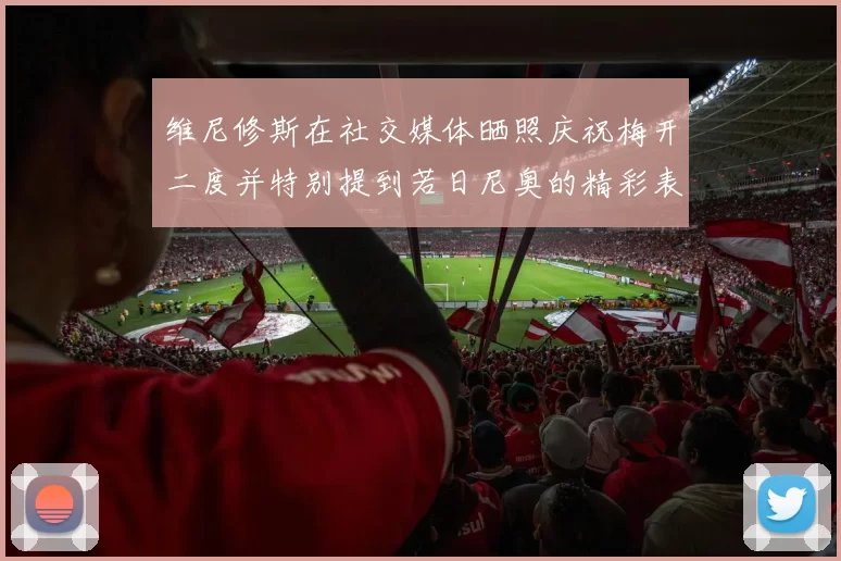 维尼修斯在社交媒体晒照庆祝梅开二度并特别提到若日尼奥的精彩表现