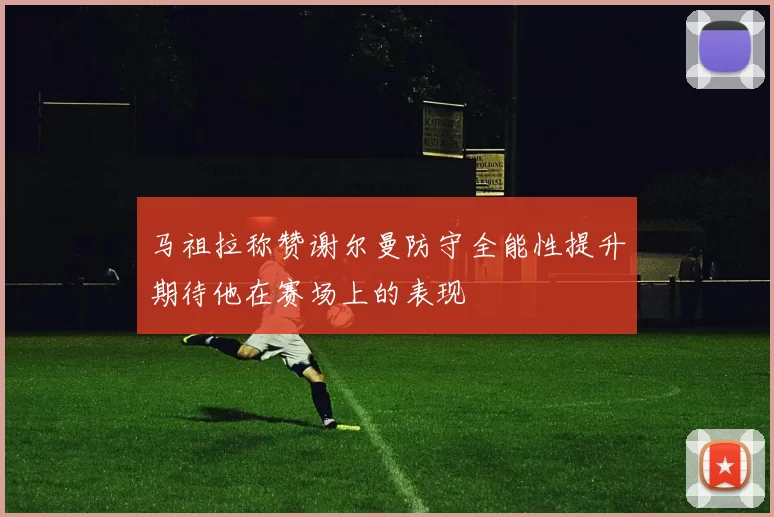 马祖拉称赞谢尔曼防守全能性提升期待他在赛场上的表现