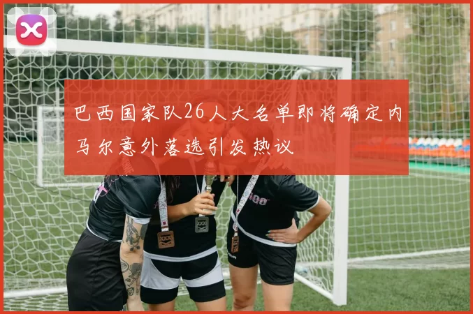 巴西国家队26人大名单即将确定内马尔意外落选引发热议