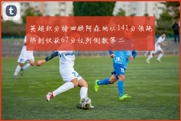英超积分榜回顾阿森纳以141分领跑热刺仅获67分位列倒数第二