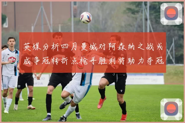 英媒分析四月曼城对阿森纳之战或成争冠转折点枪手胜利将助力夺冠希望