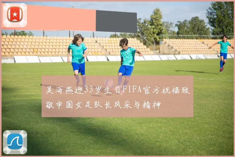 吴海燕迎33岁生日FIFA官方祝福致敬中国女足队长风采与精神